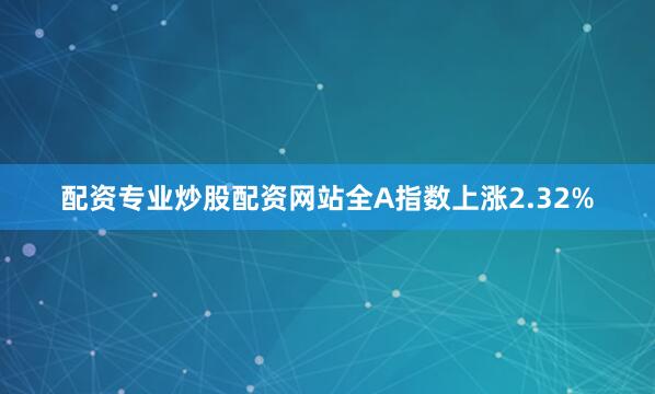 配资专业炒股配资网站全A指数上涨2.32%