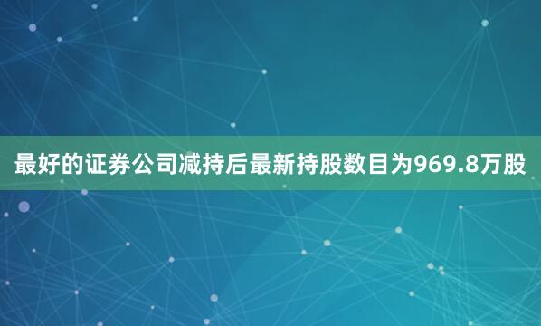 最好的证券公司减持后最新持股数目为969.8万股