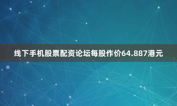 线下手机股票配资论坛每股作价64.887港元