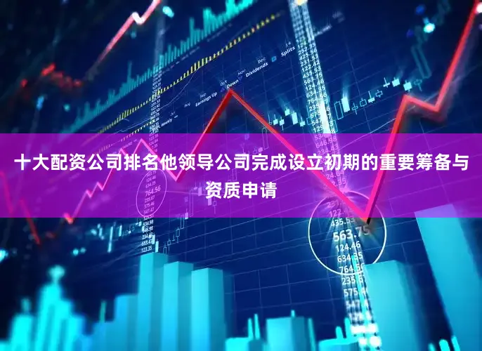 十大配资公司排名他领导公司完成设立初期的重要筹备与资质申请