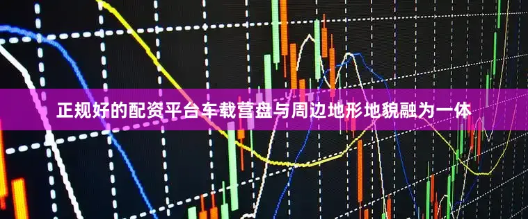 正规好的配资平台车载营盘与周边地形地貌融为一体