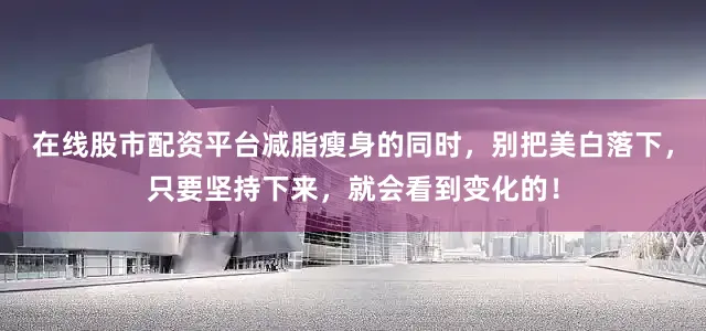 在线股市配资平台减脂瘦身的同时，别把美白落下，只要坚持下来，就会看到变化的！