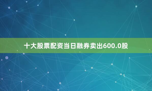 十大股票配资当日融券卖出600.0股