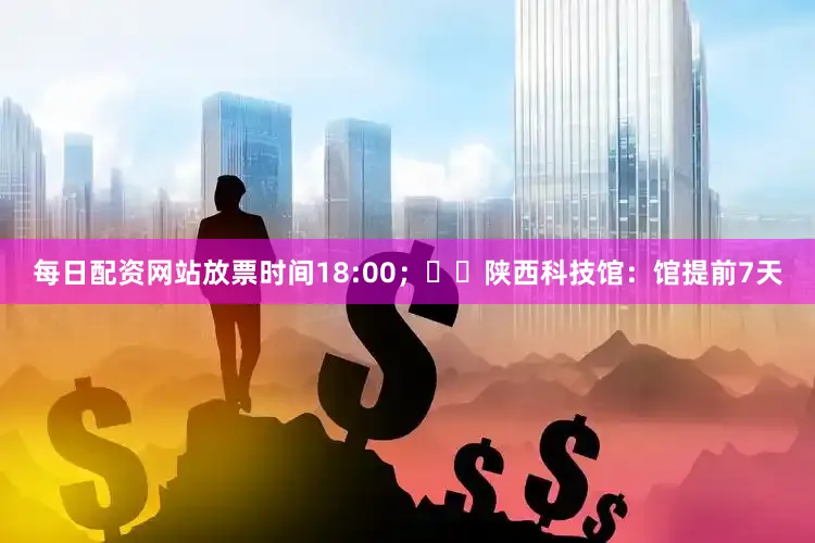 每日配资网站放票时间18:00;✔️陕西科技馆:馆提前7天