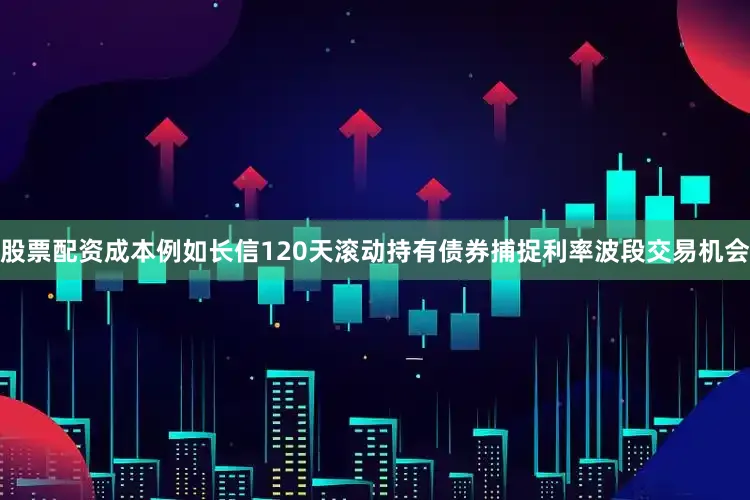 股票配资成本例如长信120天滚动持有债券捕捉利率波段交易机会