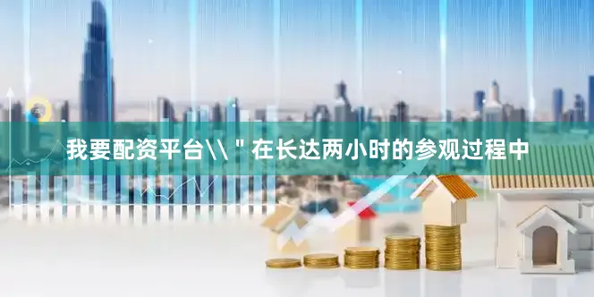 我要配资平台\＂在长达两小时的参观过程中