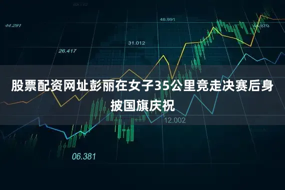 股票配资网址彭丽在女子35公里竞走决赛后身披国旗庆祝