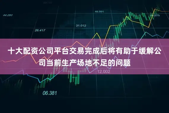 十大配资公司平台交易完成后将有助于缓解公司当前生产场地不足的问题