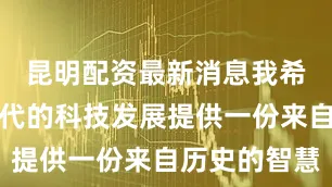 昆明配资最新消息我希望能为当代的科技发展提供一份来自历史的智慧